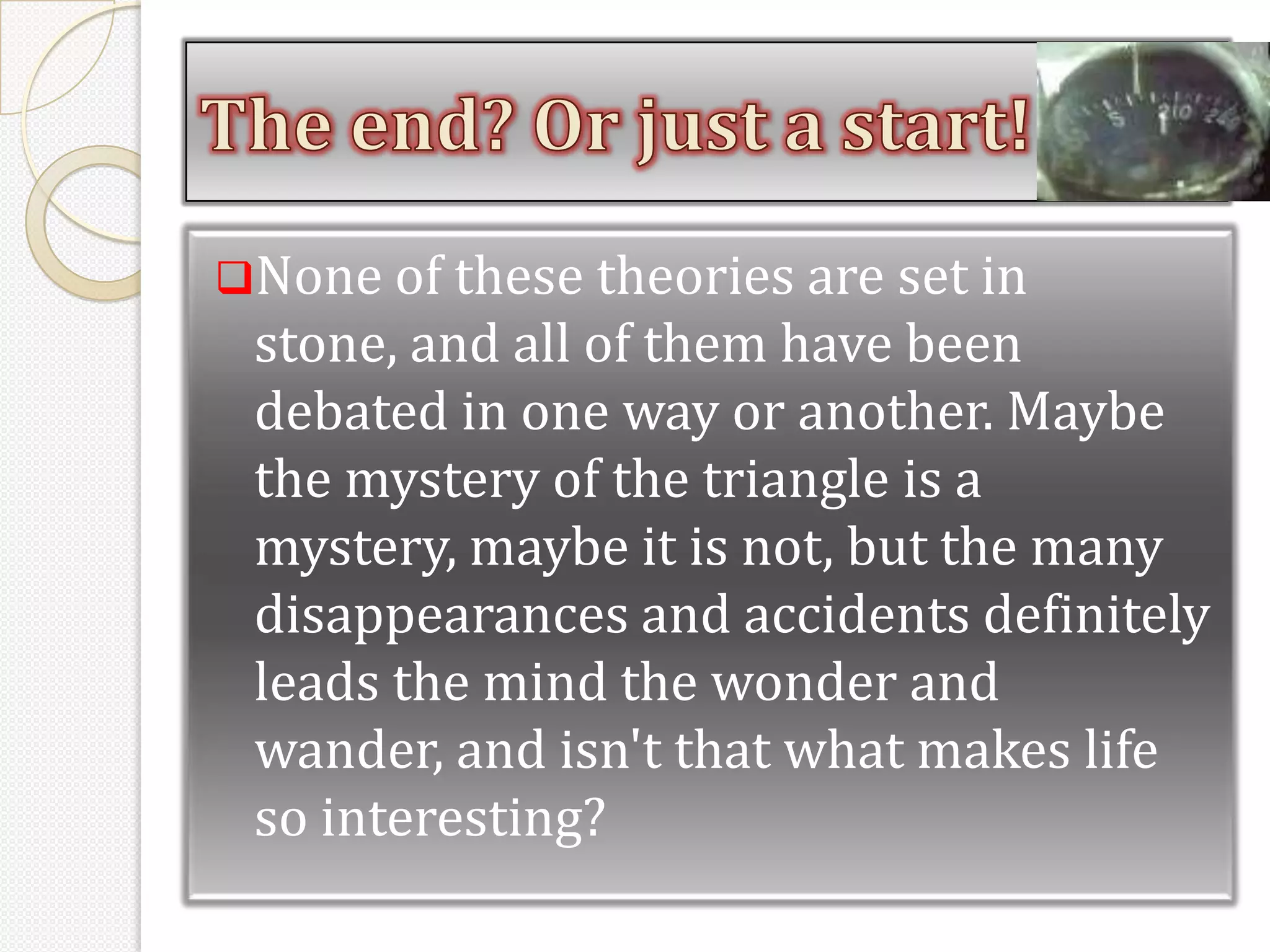 None of these theories are set in
 stone, and all of them have been
 debated in one way or another. Maybe
 the mystery of the triangle is a
 mystery, maybe it is not, but the many
 disappearances and accidents definitely
 leads the mind the wonder and
 wander, and isn't that what makes life
 so interesting?
 