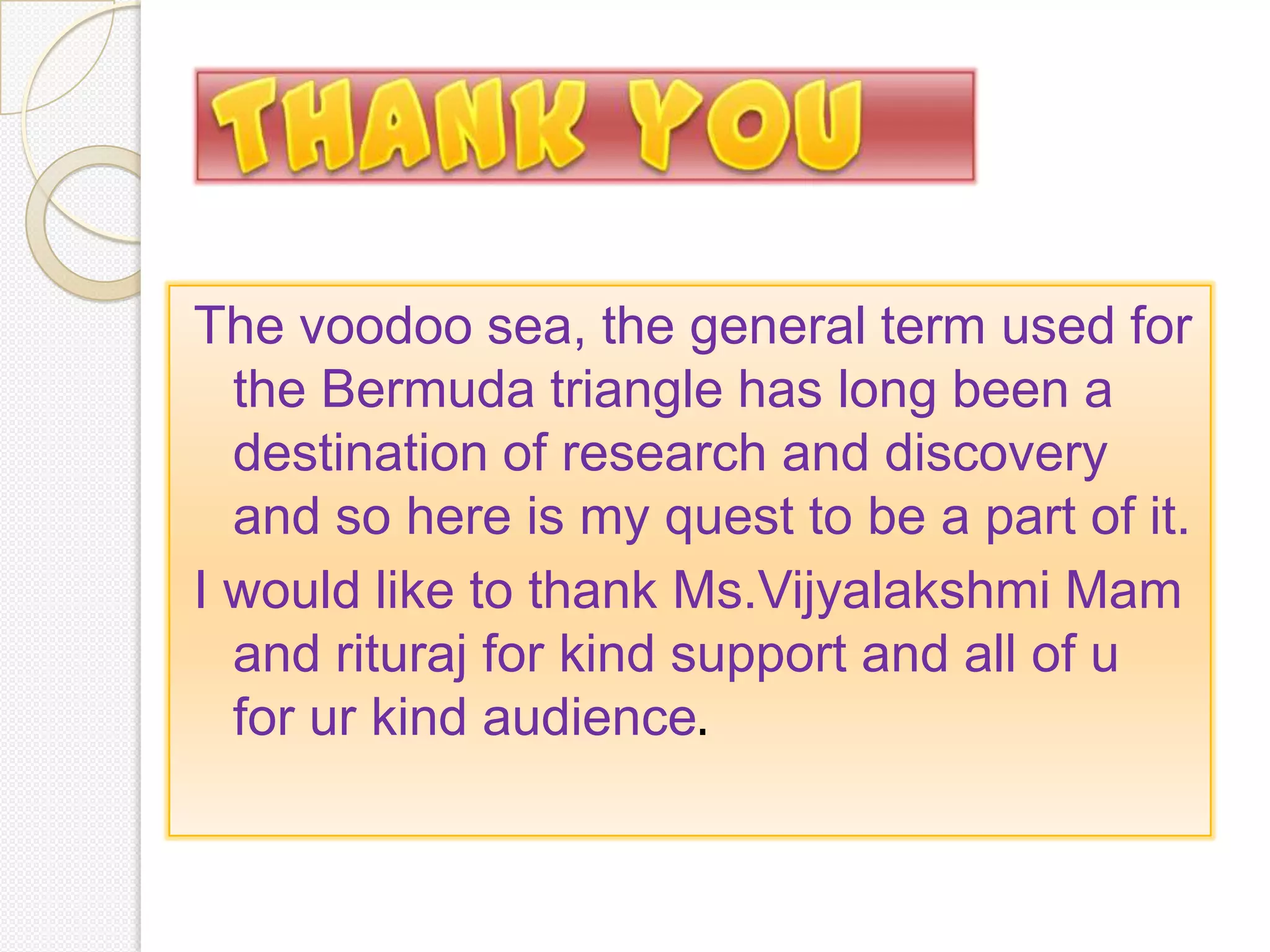 The voodoo sea, the general term used for
  the Bermuda triangle has long been a
  destination of research and discovery
  and so here is my quest to be a part of it.
I would like to thank Ms.Vijyalakshmi Mam
  and rituraj for kind support and all of u
  for ur kind audience.
 