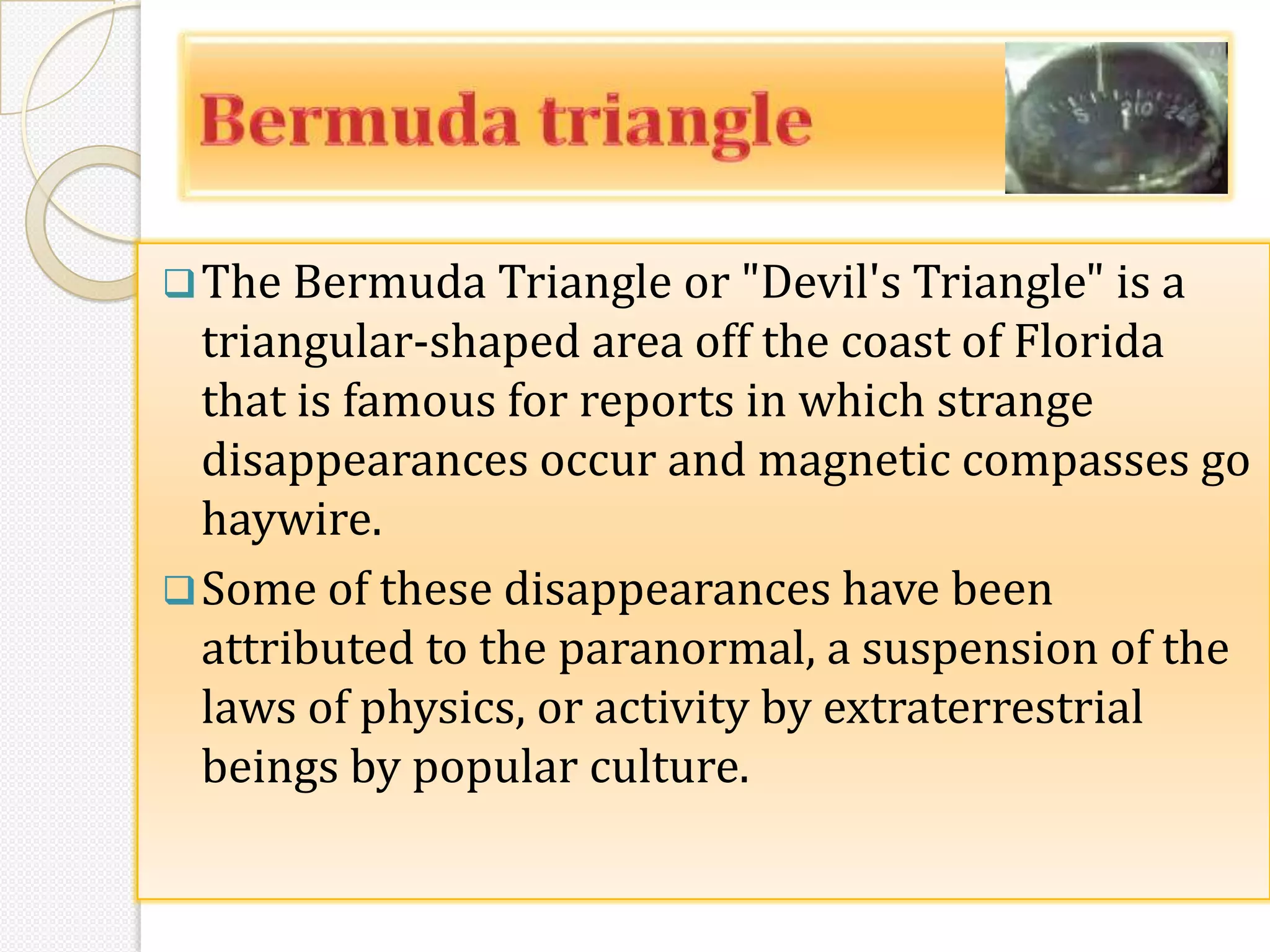 The Bermuda Triangle or "Devil's Triangle" is a
  triangular-shaped area off the coast of Florida
  that is famous for reports in which strange
  disappearances occur and magnetic compasses go
  haywire.
 Some of these disappearances have been
  attributed to the paranormal, a suspension of the
  laws of physics, or activity by extraterrestrial
  beings by popular culture.
 