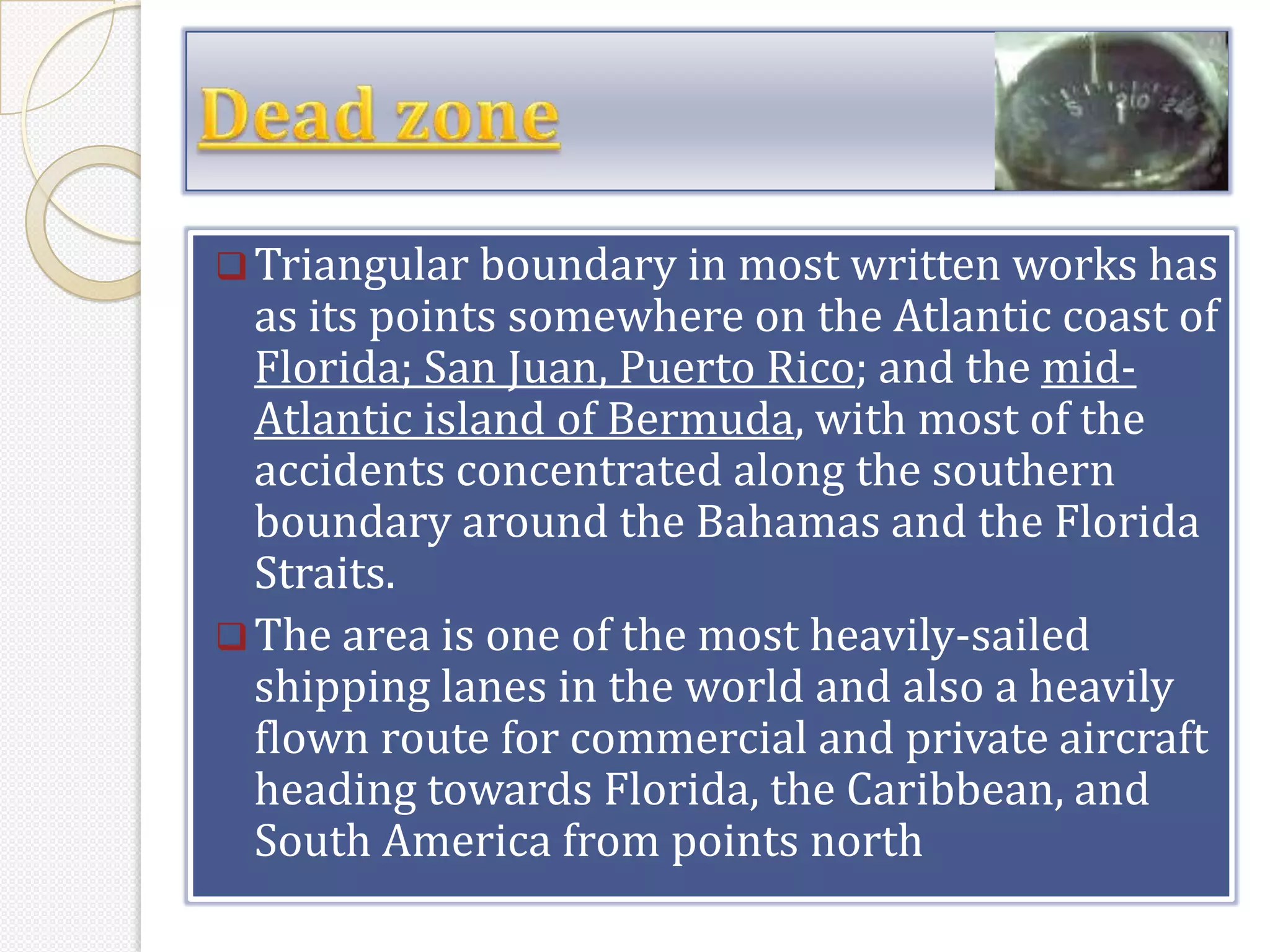  Triangular boundary in most written works has
  as its points somewhere on the Atlantic coast of
  Florida; San Juan, Puerto Rico; and the mid-
  Atlantic island of Bermuda, with most of the
  accidents concentrated along the southern
  boundary around the Bahamas and the Florida
  Straits.
 The area is one of the most heavily-sailed
  shipping lanes in the world and also a heavily
  flown route for commercial and private aircraft
  heading towards Florida, the Caribbean, and
  South America from points north
 