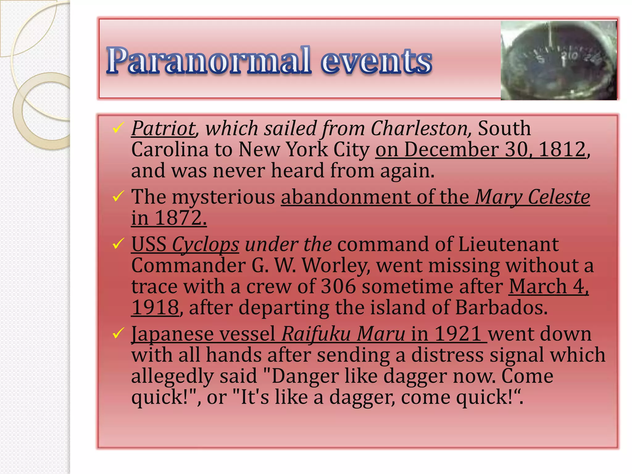  Patriot, which sailed from Charleston, South
  Carolina to New York City on December 30, 1812,
  and was never heard from again.
 The mysterious abandonment of the Mary Celeste
  in 1872.
 USS Cyclops under the command of Lieutenant
  Commander G. W. Worley, went missing without a
  trace with a crew of 306 sometime after March 4,
  1918, after departing the island of Barbados.
 Japanese vessel Raifuku Maru in 1921 went down
  with all hands after sending a distress signal which
  allegedly said "Danger like dagger now. Come
  quick!", or "It's like a dagger, come quick!“.
 