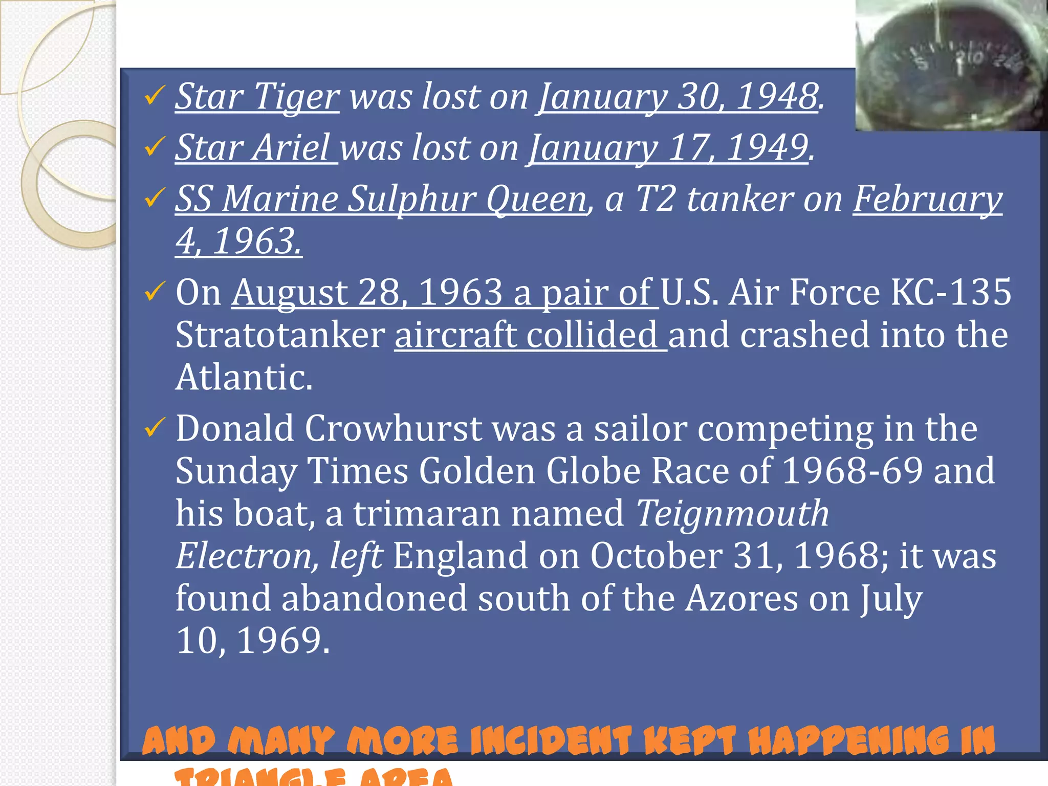  Star Tiger was lost on January 30, 1948.
 Star Ariel was lost on January 17, 1949.
 SS Marine Sulphur Queen, a T2 tanker on February
  4, 1963.
 On August 28, 1963 a pair of U.S. Air Force KC-135
  Stratotanker aircraft collided and crashed into the
  Atlantic.
 Donald Crowhurst was a sailor competing in the
  Sunday Times Golden Globe Race of 1968-69 and
  his boat, a trimaran named Teignmouth
  Electron, left England on October 31, 1968; it was
  found abandoned south of the Azores on July
  10, 1969.

And many more incident kept happening in
 