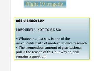 Flight 19 tragedy


Are u shocked?

I request u not to be so!

Whatever u just saw is one of the
inexplicable truth of modern science research.
The tremendous amount of gravitational
pull is the reason of this, but why so, still
remains a question.
 