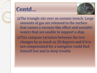  The triangle sits over an oceanic trench. Large
  amounts of gas are released to the surface
  that causes a vacuum-like effect and unstable
  waters that are unable to support a ship.
 This compass variation between the two
  changes by as much as 20 degrees and if it is
  not compensated for, a navigator could find
  himself lost and in deep trouble
 