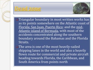  Triangular boundary in most written works has
  as its points somewhere on the Atlantic coast of
  Florida; San Juan, Puerto Rico; and the mid-
  Atlantic island of Bermuda, with most of the
  accidents concentrated along the southern
  boundary around the Bahamas and the Florida
  Straits.
 The area is one of the most heavily-sailed
  shipping lanes in the world and also a heavily
  flown route for commercial and private aircraft
  heading towards Florida, the Caribbean, and
  South America from points north
 