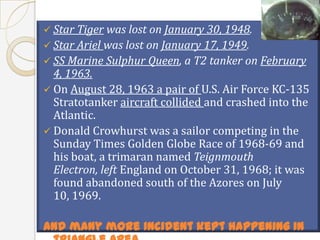  Star Tiger was lost on January 30, 1948.
 Star Ariel was lost on January 17, 1949.
 SS Marine Sulphur Queen, a T2 tanker on February
  4, 1963.
 On August 28, 1963 a pair of U.S. Air Force KC-135
  Stratotanker aircraft collided and crashed into the
  Atlantic.
 Donald Crowhurst was a sailor competing in the
  Sunday Times Golden Globe Race of 1968-69 and
  his boat, a trimaran named Teignmouth
  Electron, left England on October 31, 1968; it was
  found abandoned south of the Azores on July
  10, 1969.

And many more incident kept happening in
 