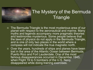The Mystery of the Bermuda
                             Triangle

   The Bermuda Triangle is the most mysterious area of our
    planet with respect to the aeronautical and marine. Many
    myths and legends accompany more pragmatic theories
    and testimonies mysterious. Some people believe that
    the laws of physics do not apply in the Bermuda Triangle,
    and is one of only two places in the world where a
    compass will not indicate the true magnetic north.
   Over the years, hundreds of ships and planes have been
    lost in the area of the Atlantic Ocean between Bermuda,
    Puerto Rico and Fort Lauderdale. One of the most
    famous disappearances occurred in December 1945,
    when Flight 19 to 5 bombers of the U.S. Navy,
    disappeared while doing training exercises.
 