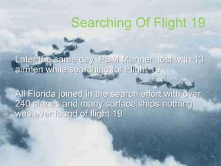 Searching Of Flight 19
Later the same day PBM Mariner lost with 13
airmen while searching for Flight 19
All Florida joined in the search effort with over
240 planes and many surface ships nothing
was ever found of flight 19
 