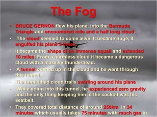 The Fog
• BRUCE GERNON flew his plane, into the Bermuda
Triangle and encountered mile and a half long cloud.
• The cloud seemed to come alive. It became huge, it
engulfed his plane 5 times.
• It became the shape of an immense squall and extended
10 miles! From a harmless cloud it became a dangerous
cloud with a massive thunderhead.
• A tunnel opened up in the cloud and he went through
this tunnel.
• The tunnel had cloud trails swirling around his plane.
• While going into this tunnel, he experienced zero gravity
and the only thing keeping him in the cockpit was his
seatbelt.
• They covered total distance of around 250km in 34
minutes which usually takes 75 minutes with much gas in
 