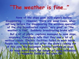 “The weather is fine…”
• None of the ships gave SOS signals before
disappearing. However, there are some cases, when
not long before the disappearing the wireless operator
of the ship broadcasted signals “very good” or “the
weather is fine”. Suddenly broadcasting broke off.
• But a lot of pilots, captains managed to save ships,
airplanes. Everybody tells that they saw a lot of
vertical clouds. Electric facilities failed to work inside.
People lost orientation but after the plane’s coming out
of this zone the equipment started working as usual.
• Air maps warn about the danger of being influenced
by magnetic fields in this area too.
 
