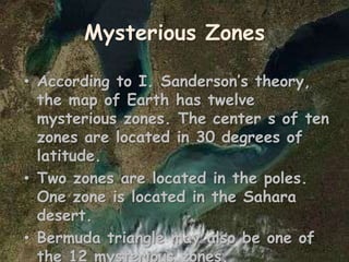 Mysterious Zones
• According to I. Sanderson’s theory,
the map of Earth has twelve
mysterious zones. The center s of ten
zones are located in 30 degrees of
latitude.
• Two zones are located in the poles.
One zone is located in the Sahara
desert.
• Bermuda triangle may also be one of
the 12 mysterious zones.
 