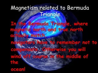 In the Bermuda Triangle, where
magnetic north and true north
actually match,
navigators have to remember not to
compensate. Otherwise you will
wind off course in the middle of
the
ocean!
Magnetism related to Bermuda
Triangle
 