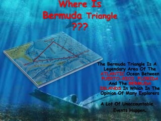 Where Is
Bermuda Triangle
???
The Bermuda Triangle Is A
Legendary Area Of The
ATLANTIC Ocean Between
PUERTO-RICO, FLORIDA
And The BERMUDA
ISLANDS In Which In The
Opinion Of Many Explorers
,
A Lot Of Unaccountable
Events Happen.
 