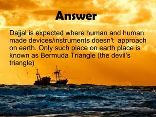 Answer
Dajjal is expected where human and human
made devices/instruments doesn't approach
on earth. Only such place on earth place is
known as Bermuda Triangle (the devil’s
triangle)
 