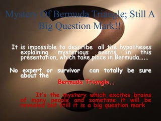 Mystery Of Bermuda Triangle; Still A
Big Question Mark!!
It is impossible to describe all the hypotheses
explaining mysterious events in this
presentation, which take place in Bermuda…..
No expert or survivor can totally be sure
about the
Bermuda Triangle..
It’s the mystery which excites brains
of many people and sometime it will be
revealed but still it is a big question mark
 