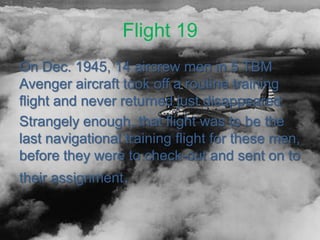 Flight 19
On Dec. 1945, 14 aircrew men in 5 TBM
Avenger aircraft took off a routine training
flight and never returned just disappeared
Strangely enough, that flight was to be the
last navigational training flight for these men,
before they were to check-out and sent on to
their assignment.
 
