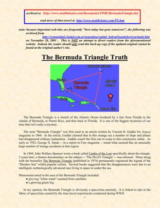 1
archived as http://www.stealthskater.com/Documents/TIME/BermudaTriangle.doc
read more of time-travel at http://www.stealthskater.com/PX.htm
note: because important web-sites are frequently "here today but gone tomorrow", the following was
archived from
http://comunidad.ciudad.com.ar/argentina/capital_federal/nandoherrera/main.htm
on November 20, 2001 . This is NOT an attempt to divert readers from the aforementioned
website. Indeed, the reader should only read this back-up copy if the updated original cannot be
found at the original author's site.
The Bermuda Triangle Truth
The Bermuda Triangle is a stretch of the Atlantic Ocean bordered by a line from Florida to the
islands of Bermuda, to Puerto Rico, and then back to Florida. It is one of the biggest mysteries of our
time that isn't really a mystery.
The term "Bermuda Triangle" was first used in an article written by Vincent H. Gaddis for Argosy
magazine in 1964. In the article, Gaddis claimed that in this strange sea a number of ships and planes
had disappeared without explanation. Gaddis wasn't the first one to come to this conclusion, either. As
early as 1952, George X. Sands -- in a report in Fate magazine -- noted what seemed like an unusually
large number of strange accidents in that region.
In 1969, John Wallace Spencer wrote a book called Limbo of the Lost specifically about the triangle.
2 years later, a feature documentary on the subject -- 'The Devil's Triangle' -- was released. These along
with the bestseller The Bermuda Triangle (published in 1974) permanently registered the legend of the
"Hoodoo Sea" within popular culture. Several books suggested that the disappearances were due to an
intelligent, technologically advanced race living in space or under the sea.
Phenomena noted in the area of the Bermuda Triangle included:
● glowing "white water" scanned from satellites
● a glowing green fog
In my opinion, the Bermuda Triangle is obviously a space/time anomaly. It is linked to rips in the
fabric of space/time created by the time travel experiments conducted during WWII.
 