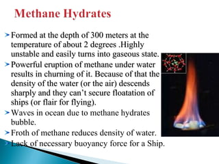 Formed at the depth of 300 meters at the
temperature of about 2 degrees .Highly
unstable and easily turns into gaseous state.
Powerful eruption of methane under water
results in churning of it. Because of that the
density of the water (or the air) descends
sharply and they can’t secure floatation of
ships (or flair for flying).
Waves in ocean due to methane hydrates
bubble.
Froth of methane reduces density of water.
Lack of necessary buoyancy force for a Ship.

 
