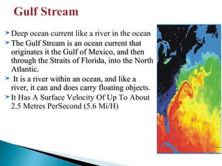 Deep ocean current like a river in the ocean
The Gulf Stream is an ocean current that
originates it the Gulf of Mexico, and then
through the Straits of Florida, into the North
Atlantic.
It is a river within an ocean, and like a
river, it can and does carry floating objects.
It Has A Surface Velocity Of Up To About
2.5 Metres PerSecond (5.6 Mi/H)

 