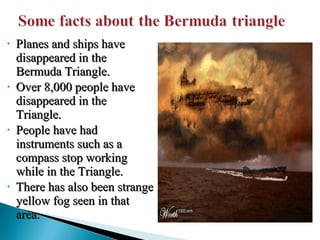 •

•

•

•

Planes and ships have
disappeared in the
Bermuda Triangle.
Over 8,000 people have
disappeared in the
Triangle.
People have had
instruments such as a
compass stop working
while in the Triangle.
There has also been strange
yellow fog seen in that
area.

 