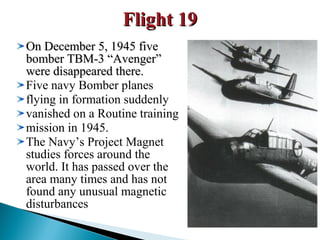 Flight 19
On December 5, 1945 five
bomber TBM-3 “Avenger”
were disappeared there.
Five navy Bomber planes
flying in formation suddenly
vanished on a Routine training
mission in 1945.
The Navy’s Project Magnet
studies forces around the
world. It has passed over the
area many times and has not
found any unusual magnetic
disturbances

 