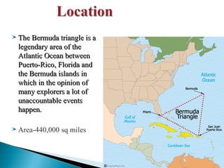 The Bermuda triangle is a
legendary area of the
Atlantic Ocean between
Puerto-Rico, Florida and
the Bermuda islands in
which in the opinion of
many explorers a lot of
unaccountable events
happen.
Area-440,000 sq miles

 