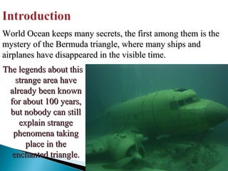 World Ocean keeps many secrets, the first among them is the
mystery of the Bermuda triangle, where many ships and
airplanes have disappeared in the visible time.
The legends about this
strange area have
already been known
for about 100 years,
but nobody can still
explain strange
phenomena taking
place in the
enchanted triangle.

 
