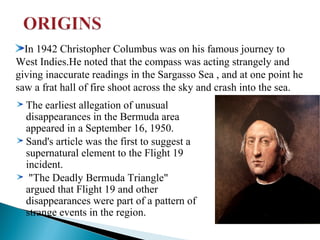 In 1942 Christopher Columbus was on his famous journey to
West Indies.He noted that the compass was acting strangely and
giving inaccurate readings in the Sargasso Sea , and at one point he
saw a frat hall of fire shoot across the sky and crash into the sea.
The earliest allegation of unusual
disappearances in the Bermuda area
appeared in a September 16, 1950.
Sand's article was the first to suggest a
supernatural element to the Flight 19
incident.
"The Deadly Bermuda Triangle"
argued that Flight 19 and other
disappearances were part of a pattern of
strange events in the region.

 