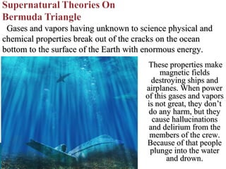 Gases and vapors having unknown to science physical and
chemical properties break out of the cracks on the ocean
bottom to the surface of the Earth with enormous energy.
These properties make
magnetic fields
destroying ships and
airplanes. When power
of this gases and vapors
is not great, they don’t
do any harm, but they
cause hallucinations
and delirium from the
members of the crew.
Because of that people
plunge into the water
and drown.

 