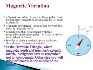 Magnetic variation-it is one of the popular reason
behind many incident of unexplained lost of ships
& aircrafts.
Magnetic declination –Angular gap between true
north & magnetic north.
Magnetic north is not coincide with true
geographic north(north pole).it is found at prince
wales island of Canada
In order to reach a particular place navigator
should aware of compass variation.

In the Bermuda Triangle, where
magnetic north and true north actually
match, navigators have to remember
not to compensate. Otherwise you will
wind off course in the middle of the
ocean!

 