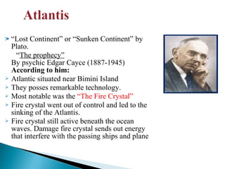 “Lost Continent” or “Sunken Continent” by
Plato.
“The prophecy”
By psychic Edgar Cayce (1887-1945)
According to him:
 Atlantic situated near Bimini Island
 They posses remarkable technology.
 Most notable was the “The Fire Crystal”
 Fire crystal went out of control and led to the
sinking of the Atlantis.
 Fire crystal still active beneath the ocean
waves. Damage fire crystal sends out energy
that interfere with the passing ships and plane

 