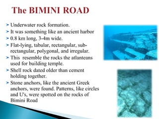 Underwater rock formation.
It was something like an ancient harbor
0.8 km long, 3-4m wide.
Flat-lying, tabular, rectangular, subrectangular, polygonal, and irregular.
This resemble the rocks the atlanteans
used for building temple.
Shell rock dated older than cement
holding together.
Stone anchors, like the ancient Greek
anchors, were found. Patterns, like circles
and U's, were spotted on the rocks of
Bimini Road

 