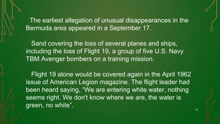 The earliest allegation of unusual disappearances in the
Bermuda area appeared in a September 17.
Sand covering the loss of several planes and ships,
including the loss of Flight 19, a group of five U.S. Navy
TBM Avenger bombers on a training mission.
Flight 19 alone would be covered again in the April 1962
issue of American Legion magazine. The flight leader had
been heard saying, “We are entering white water, nothing
seems right. We don't know where we are, the water is
green, no white”.
10
 