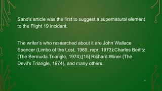 Sand's article was the first to suggest a supernatural element
to the Flight 19 incident.
The writer’s who researched about it are John Wallace
Spencer (Limbo of the Lost, 1969, repr. 1973);Charles Berlitz
(The Bermuda Triangle, 1974);[15] Richard Winer (The
Devil's Triangle, 1974), and many others.
11
 
