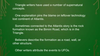 Triangle writers have used a number of supernatural
concepts.
One explanation pins the blame on leftover technology
lost continent of Atlantis.
Sometimes connected to the Atlantis story is the rock
formation known as the Bimini Road, which is in the
Triangle.
Believers describe the formation as a road, wall, or
other structure.
Other writers attribute the events to UFOs. 13
 