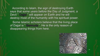 According to Islam, the sign of destroying EarthAccording to Islam, the sign of destroying Earth
says that some years before the Day of Judgment, asays that some years before the Day of Judgment, a
Devil “Devil “ DajjalDajjal ” will appear on Earth and he will” will appear on Earth and he will
destroy most of the humanity with his spiritual power.destroy most of the humanity with his spiritual power.
Some Islamic scholars believe that the living placeSome Islamic scholars believe that the living place
of Dajjal is “of Dajjal is “ BermudaBermuda ”. He is the only reason of”. He is the only reason of
disappearing things from here.disappearing things from here.
23
 