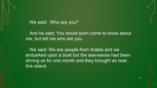 We said: Who are you?
And he said: You would soon come to know about
me, but tell me who are you.
We said: We are people from Arabia and we
embarked upon a boat but the sea-waves had been
driving us for one month and they brought as near
this island.
26
 