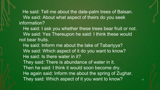 He said: Tell me about the date-palm trees of Baisan.
We said: About what aspect of theirs do you seek
information?
He said: I ask you whether these trees bear fruit or not.
We said: Yes Thereupon he said: I think these would
not bear fruits.
He said: Inform me about the lake of Tabariyya?
We said: Which aspect of it do you want to know?
He said: Is there water in it?
They said: There is abundance of water in it.
Then he said: I think it would soon become dry.
He again said: Inform me about the spring of Zughar.
They said: Which aspect of it you want to know? 27
 