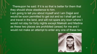Thereupon he said: If it is so that is better for them that
they should show obedience to him.
I am going to tell you about myself and I am Dajjal and
would be soon permitted to get out and so I shall get out
and travel in the land, and will not spare any town where I
would not stay for forty nights except Makkah and Madina
as these two places are prohibited (areas) for me and I
would not make an attempt to enter any one of these two.
29
 