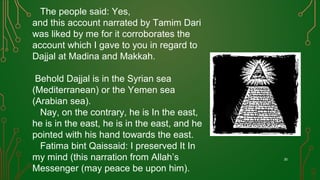 The people said: Yes,
and this account narrated by Tamim Dari
was liked by me for it corroborates the
account which I gave to you in regard to
Dajjal at Madina and Makkah.
Behold Dajjal is in the Syrian sea
(Mediterranean) or the Yemen sea
(Arabian sea).
Nay, on the contrary, he is In the east,
he is in the east, he is in the east, and he
pointed with his hand towards the east.
Fatima bint Qaissaid: I preserved It In
my mind (this narration from Allah’s
Messenger (may peace be upon him).
30
 