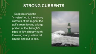 STRONG CURRENTS
Sceptics chalk the
"mystery" up to the strong
currents of the region, the
gulf stream forcing a large
portion of the Triangle's
tides to flow directly north,
throwing many sailors off
course and out to sea.
33
 