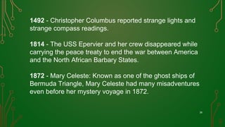 38
1492 - Christopher Columbus reported strange lights and
strange compass readings.
1814 - The USS Epervier and her crew disappeared while
carrying the peace treaty to end the war between America
and the North African Barbary States. 
1872 - Mary Celeste: Known as one of the ghost ships of
Bermuda Triangle, Mary Celeste had many misadventures
even before her mystery voyage in 1872.
 