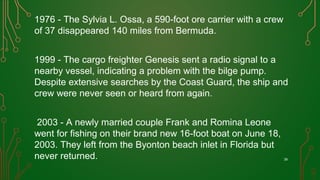 1976 - The Sylvia L. Ossa, a 590-foot ore carrier with a crew
of 37 disappeared 140 miles from Bermuda.
1999 - The cargo freighter Genesis sent a radio signal to a
nearby vessel, indicating a problem with the bilge pump.
Despite extensive searches by the Coast Guard, the ship and
crew were never seen or heard from again.
2003 - A newly married couple Frank and Romina Leone
went for fishing on their brand new 16-foot boat on June 18,
2003. They left from the Byonton beach inlet in Florida but
never returned. 39
 