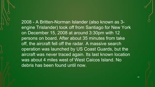 40
2008 - A Britten-Norman Islander (also known as 3-
engine Trislander) took off from Santiago for New York
on December 15, 2008 at around 3:30pm with 12
persons on board. After about 35 minutes from take
off, the aircraft fell off the radar. A massive search
operation was launched by US Coast Guards, but the
aircraft was never traced again. Its last known location
was about 4 miles west of West Caicos Island. No
debris has been found until now.
 