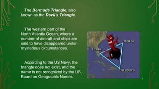 The Bermuda Triangle, also
known as the Devil's Triangle.
The western part of the
North Atlantic Ocean, where a
number of aircraft and ships are
said to have disappeared under
mysterious circumstances.
According to the US Navy, the
triangle does not exist, and the
name is not recognized by the US
Board on Geographic Names. 6
 