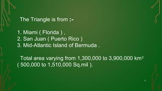 8
The Triangle is from :-
1. Miami ( Florida ) ,
2. San Juan ( Puerto Rico )
3. Mid-Atlantic Island of Bermuda .
Total area varying from 1,300,000 to 3,900,000 km2
( 500,000 to 1,510,000 Sq.mil ).
 