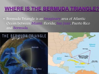 • Bermuda Triangle is an Imaginary area of Atlantic
Ocean between Miami, Florida; San Juan, Puerto Rico
and Bermuda.
 