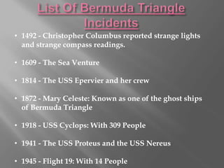 • 1492 - Christopher Columbus reported strange lights
and strange compass readings.
• 1609 - The Sea Venture
• 1814 - The USS Epervier and her crew
• 1872 - Mary Celeste: Known as one of the ghost ships
of Bermuda Triangle
• 1918 - USS Cyclops: With 309 People
• 1941 - The USS Proteus and the USS Nereus
• 1945 - Flight 19: With 14 People
 