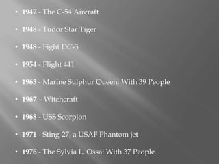 • 1947 - The C-54 Aircraft
• 1948 - Tudor Star Tiger
• 1948 - Fight DC-3
• 1954 - Flight 441
• 1963 - Marine Sulphur Queen: With 39 People
• 1967 – Witchcraft
• 1968 - USS Scorpion
• 1971 - Sting-27, a USAF Phantom jet
• 1976 - The Sylvia L. Ossa: With 37 People
 
