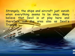 Strangely, the ships and aircraft just vanish
when everything seems to be okay. Many
believe that Devil is at play here and
therefore call the area also as Devil's
Triangle.
